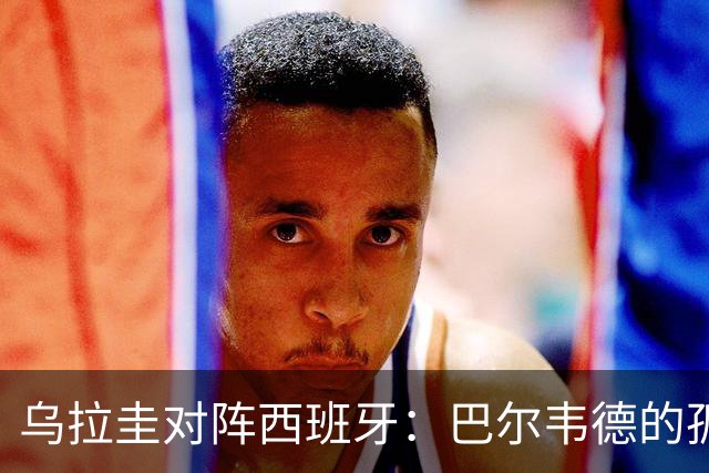 乌拉圭对阵西班牙：巴尔韦德的孤独之旅，首发11人中仅他一人效力西甲！