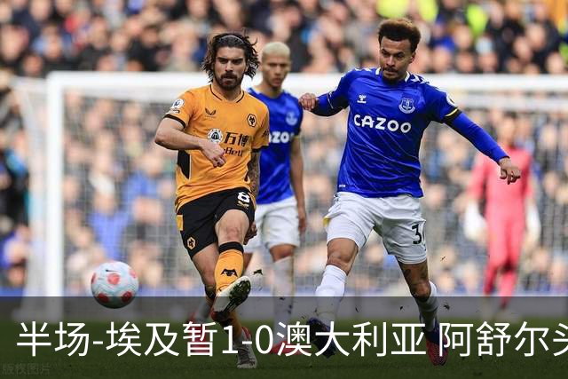 半场-埃及暂1-0澳大利亚 阿舒尔头球破门哈菲兹助攻沃尔帕托中框