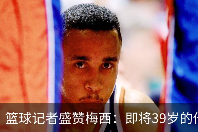 篮球记者盛赞梅西：即将39岁的他依旧无与伦比 梅西之后再无梅西